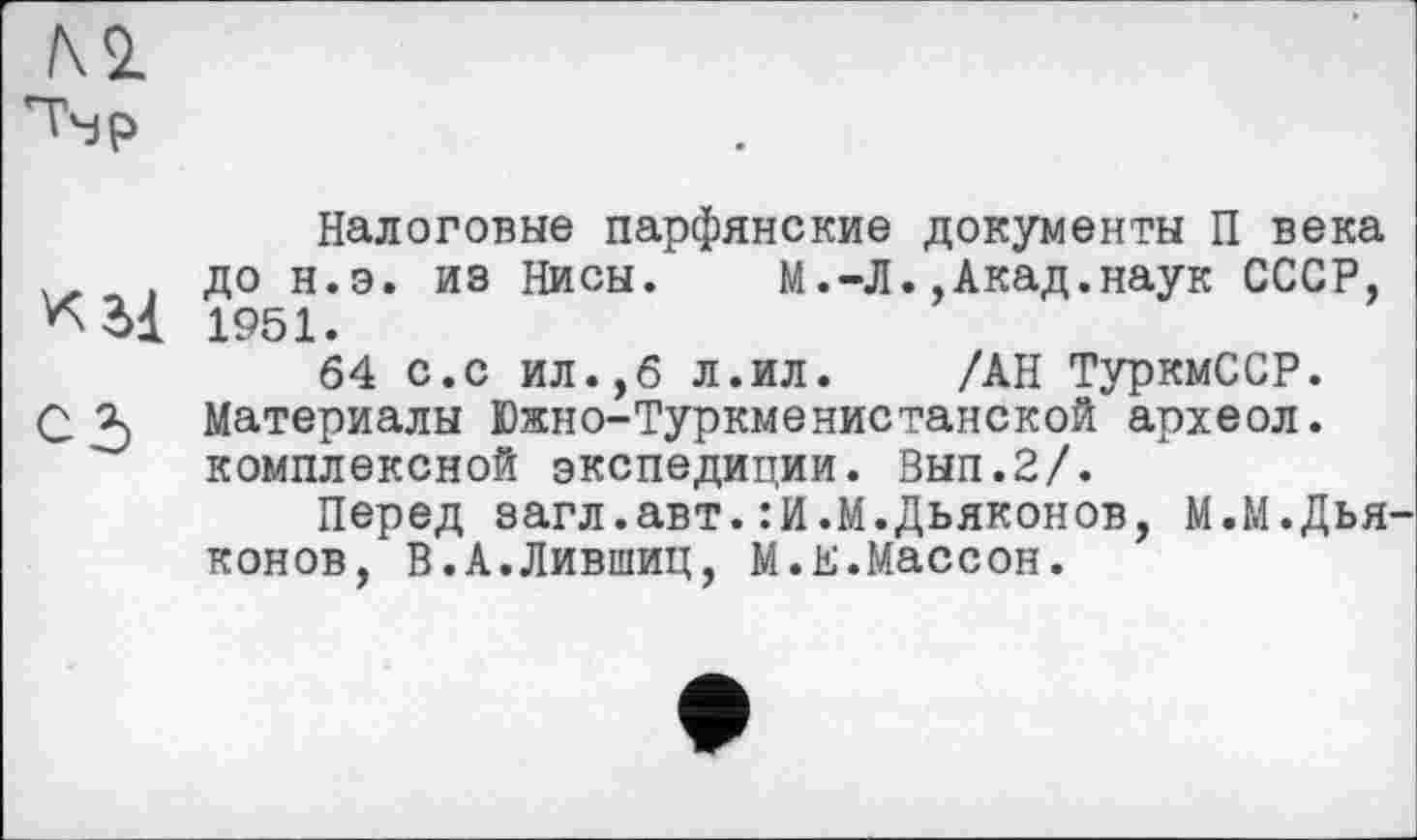 ﻿Налоговые парфянские документы П века , до н.э. из Нисы.	М.-Л.,Акад.наук СССР,
1951.
64 с.с ил.,6 л.ил.	/АН ТуркмССР.
С 3) Материалы Южно-Туркменистанской археол. комплексной экспедиции. Вып.2/.
Перед загл.авт.:И.М.Дьяконов, М.М.Дья конов, В.А.Лившиц, М.Е.Массон.